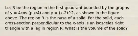 Let R be the region in the first quadrant bounded by the graphs of y = 4cos (pix/4) and y = (x-2)^2, as shown in the figure above. The region R is the base of a solid. For the solid, each cross-section perpendicular to the x-axis is an <a href='https://www.questionai.com/knowledge/kCjcUtfkbh-isosceles-right-triangle' class='anchor-knowledge'>isosceles right triangle</a> with a leg in region R. What is the volume of the solid?