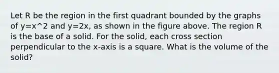 Let R be the region in the first quadrant bounded by the graphs of y=x^2 and y=2x, as shown in the figure above. The region R is the base of a solid. For the solid, each cross section perpendicular to the x-axis is a square. What is the volume of the solid?