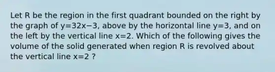 Let R be the region in the first quadrant bounded on the right by the graph of y=32x−3, above by the horizontal line y=3, and on the left by the vertical line x=2. Which of the following gives the volume of the solid generated when region R is revolved about the vertical line x=2 ?