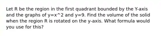 Let R be the region in the first quadrant bounded by the Y-axis and the graphs of y=x^2 and y=9. Find the volume of the solid when the region R is rotated on the y-axis. What formula would you use for this?