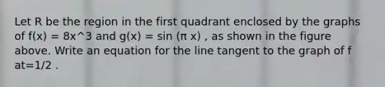 Let R be the region in the first quadrant enclosed by the graphs of f(x) = 8x^3 and g(x) = sin (π x) , as shown in the figure above. Write an equation for the line tangent to the graph of f at=1/2 .