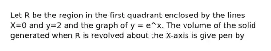 Let R be the region in the first quadrant enclosed by the lines X=0 and y=2 and the graph of y = e^x. The volume of the solid generated when R is revolved about the X-axis is give pen by