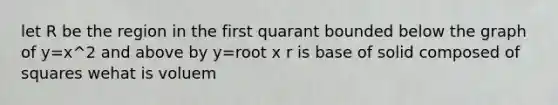 let R be the region in the first quarant bounded below the graph of y=x^2 and above by y=root x r is base of solid composed of squares wehat is voluem