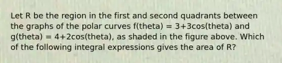 Let R be the region in the first and second quadrants between the graphs of the polar curves f(theta) = 3+3cos(theta) and g(theta) = 4+2cos(theta), as shaded in the figure above. Which of the following integral expressions gives the area of R?