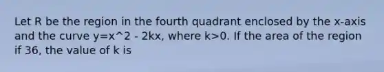 Let R be the region in the fourth quadrant enclosed by the x-axis and the curve y=x^2 - 2kx, where k>0. If the area of the region if 36, the value of k is