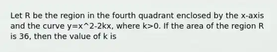 Let R be the region in the fourth quadrant enclosed by the x-axis and the curve y=x^2-2kx, where k>0. If the area of the region R is 36, then the value of k is