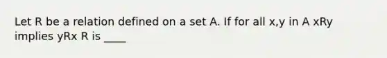 Let R be a relation defined on a set A. If for all x,y in A xRy implies yRx R is ____