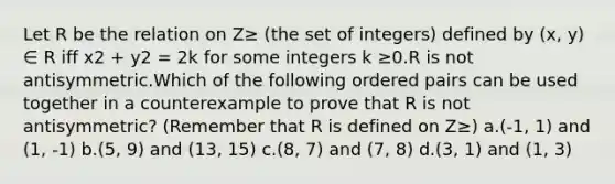 Let R be the relation on Z≥ (the set of integers) defined by (x, y) ∈ R iff x2 + y2 = 2k for some integers k ≥0.R is not antisymmetric.Which of the following ordered pairs can be used together in a counterexample to prove that R is not antisymmetric? (Remember that R is defined on Z≥) a.(-1, 1) and (1, -1) b.(5, 9) and (13, 15) c.(8, 7) and (7, 8) d.(3, 1) and (1, 3)