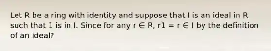 Let R be a ring with identity and suppose that I is an ideal in R such that 1 is in I. Since for any r ∈ R, r1 = r ∈ I by the definition of an ideal?