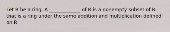 Let R be a ring. A _____________ of R is a nonempty subset of R that is a ring under the same addition and multiplication defined on R