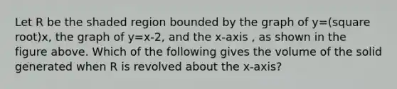 Let R be the shaded region bounded by the graph of y=(square root)x, the graph of y=x-2, and the x-axis , as shown in the figure above. Which of the following gives the volume of the solid generated when R is revolved about the x-axis?