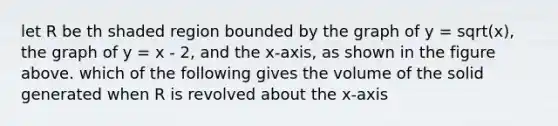 let R be th shaded region bounded by the graph of y = sqrt(x), the graph of y = x - 2, and the x-axis, as shown in the figure above. which of the following gives the volume of the solid generated when R is revolved about the x-axis