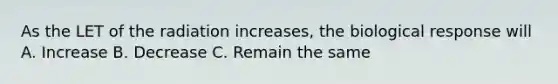 As the LET of the radiation increases, the biological response will A. Increase B. Decrease C. Remain the same