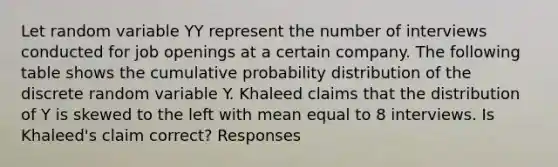 Let random variable YY represent the number of interviews conducted for job openings at a certain company. The following table shows the cumulative probability distribution of the discrete random variable Y. Khaleed claims that the distribution of Y is skewed to the left with mean equal to 8 interviews. Is Khaleed's claim correct? Responses