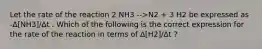 Let the rate of the reaction 2 NH3 -->N2 + 3 H2 be expressed as -Δ[NH3]/Δt . Which of the following is the correct expression for the rate of the reaction in terms of Δ[H2]/Δt ?