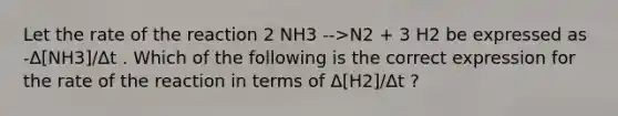 Let the rate of the reaction 2 NH3 -->N2 + 3 H2 be expressed as -Δ[NH3]/Δt . Which of the following is the correct expression for the rate of the reaction in terms of Δ[H2]/Δt ?