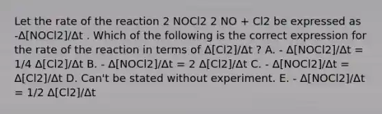 Let the rate of the reaction 2 NOCl2 2 NO + Cl2 be expressed as -Δ[NOCl2]/Δt . Which of the following is the correct expression for the rate of the reaction in terms of Δ[Cl2]/Δt ? A. - Δ[NOCl2]/Δt = 1/4 Δ[Cl2]/Δt B. - Δ[NOCl2]/Δt = 2 Δ[Cl2]/Δt C. - Δ[NOCl2]/Δt = Δ[Cl2]/Δt D. Can't be stated without experiment. E. - Δ[NOCl2]/Δt = 1/2 Δ[Cl2]/Δt