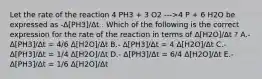 Let the rate of the reaction 4 PH3 + 3 O2 --->4 P + 6 H2O be expressed as -Δ[PH3]/Δt . Which of the following is the correct expression for the rate of the reaction in terms of Δ[H2O]/Δt ? A.- Δ[PH3]/Δt = 4/6 Δ[H2O]/Δt B.- Δ[PH3]/Δt = 4 Δ[H2O]/Δt C.- Δ[PH3]/Δt = 1/4 Δ[H2O]/Δt D.- Δ[PH3]/Δt = 6/4 Δ[H2O]/Δt E.- Δ[PH3]/Δt = 1/6 Δ[H2O]/Δt