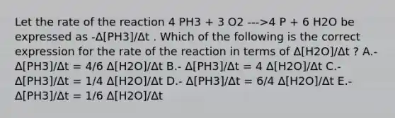 Let the rate of the reaction 4 PH3 + 3 O2 --->4 P + 6 H2O be expressed as -Δ[PH3]/Δt . Which of the following is the correct expression for the rate of the reaction in terms of Δ[H2O]/Δt ? A.- Δ[PH3]/Δt = 4/6 Δ[H2O]/Δt B.- Δ[PH3]/Δt = 4 Δ[H2O]/Δt C.- Δ[PH3]/Δt = 1/4 Δ[H2O]/Δt D.- Δ[PH3]/Δt = 6/4 Δ[H2O]/Δt E.- Δ[PH3]/Δt = 1/6 Δ[H2O]/Δt