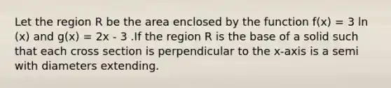 Let the region R be the area enclosed by the function f(x) = 3 ln (x) and g(x) = 2x - 3 .If the region R is the base of a solid such that each cross section is perpendicular to the x-axis is a semi with diameters extending.