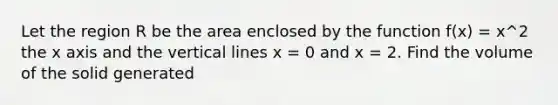 Let the region R be the area enclosed by the function f(x) = x^2 the x axis and the vertical lines x = 0 and x = 2. Find the volume of the solid generated