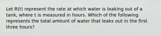 Let R(t) represent the rate at which water is leaking out of a tank, where t is measured in hours. Which of the following represents the total amount of water that leaks out in the first three hours?