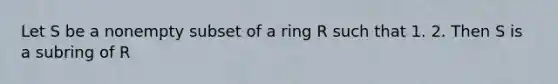 Let S be a nonempty subset of a ring R such that 1. 2. Then S is a subring of R