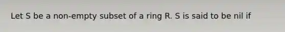 Let S be a non-empty subset of a ring R. S is said to be nil if