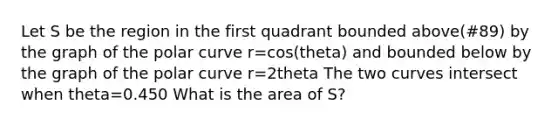 Let S be the region in the first quadrant bounded above(#89) by the graph of the polar curve r=cos(theta) and bounded below by the graph of the polar curve r=2theta The two curves intersect when theta=0.450 What is the area of S?