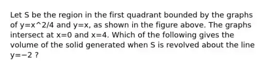 Let S be the region in the first quadrant bounded by the graphs of y=x^2/4⁢ and y=x, as shown in the figure above. The graphs intersect at x=0 and x=4. Which of the following gives the volume of the solid generated when S is revolved about the line y=−2 ?