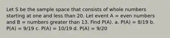 Let S be the sample space that consists of <a href='https://www.questionai.com/knowledge/kHClMPgTfV-whole-numbers' class='anchor-knowledge'>whole numbers</a> starting at one and <a href='https://www.questionai.com/knowledge/k7BtlYpAMX-less-than' class='anchor-knowledge'>less than</a> 20. Let event A = <a href='https://www.questionai.com/knowledge/ki4hctpp5V-even-number' class='anchor-knowledge'>even number</a>s and B = numbers greater than 13. Find P(A). a. P(A) = 8/19 b. P(A) = 9/19 c. P(A) = 10/19 d. P(A) = 9/20