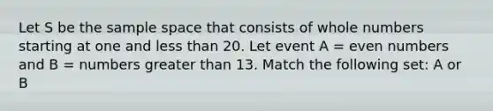 Let S be the sample space that consists of <a href='https://www.questionai.com/knowledge/kHClMPgTfV-whole-numbers' class='anchor-knowledge'>whole numbers</a> starting at one and <a href='https://www.questionai.com/knowledge/k7BtlYpAMX-less-than' class='anchor-knowledge'>less than</a> 20. Let event A = <a href='https://www.questionai.com/knowledge/ki4hctpp5V-even-number' class='anchor-knowledge'>even number</a>s and B = numbers greater than 13. Match the following set: A or B