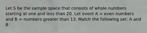 Let S be the sample space that consists of whole numbers starting at one and less than 20. Let event A = even numbers and B = numbers greater than 13. Match the following set: A and B