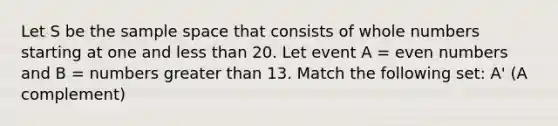 Let S be the sample space that consists of whole numbers starting at one and less than 20. Let event A = even numbers and B = numbers greater than 13. Match the following set: A' (A complement)