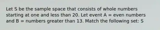 Let S be the sample space that consists of whole numbers starting at one and less than 20. Let event A = even numbers and B = numbers greater than 13. Match the following set: S