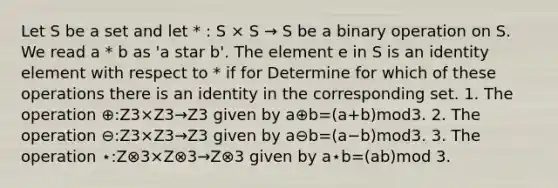 Let S be a set and let * : S × S → S be a binary operation on S. We read a * b as 'a star b'. The element e in S is an identity element with respect to * if for Determine for which of these operations there is an identity in the corresponding set. 1. The operation ⊕:Z3×Z3→Z3 given by a⊕b=(a+b)mod3. 2. The operation ⊖:Z3×Z3→Z3 given by a⊖b=(a−b)mod3. 3. The operation ⋆:Z⊗3×Z⊗3→Z⊗3 given by a⋆b=(ab)mod 3.