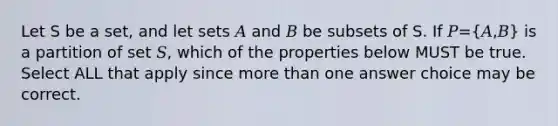 Let S be a set, and let sets 𝐴 and 𝐵 be subsets of S. If 𝑃=(𝐴,𝐵) is a partition of set 𝑆, which of the properties below MUST be true. Select ALL that apply since more than one answer choice may be correct.