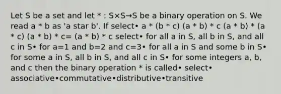 Let S be a set and let * : S×S→S be a binary operation on S. We read a * b as 'a star b'. If select• a * (b * c) (a * b) * c (a * b) * (a * c) (a * b) * c= (a * b) * c select• for all a in S, all b in S, and all c in S• for a=1 and b=2 and c=3• for all a in S and some b in S• for some a in S, all b in S, and all c in S• for some integers a, b, and c then the binary operation * is called• select• associative•commutative•distributive•transitive