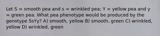 Let S = smooth pea and s = wrinkled pea; Y = yellow pea and y = green pea. What pea phenotype would be produced by the genotype SsYy? A) smooth, yellow B) smooth, green C) wrinkled, yellow D) wrinkled, green