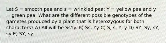 Let S = smooth pea and s = wrinkled pea; Y = yellow pea and y = green pea. What are the different possible genotypes of the gametes produced by a plant that is heterozygous for both characters? A) All will be SsYy. B) Ss, Yy C) S, s, Y, y D) SY, Sy, sY, sy E) SY, sy