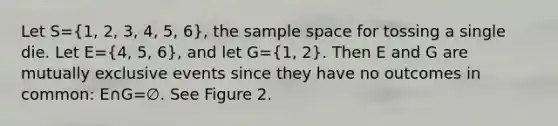 Let S=(1, 2, 3, 4, 5, 6), the sample space for tossing a single die. Let E=(4, 5, 6), and let G=(1, 2). Then E and G are mutually exclusive events since they have no outcomes in common: E∩G=∅. See Figure 2.