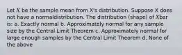 Let 𝑋 be the sample mean from X's distribution. Suppose X does not have a normaldistribution. The distribution (shape) of 𝑋bar is: a. Exactly normal b. Approximately normal for any sample size by the Central Limit Theorem c. Approximately normal for large enough samples by the Central Limit Theorem d. None of the above