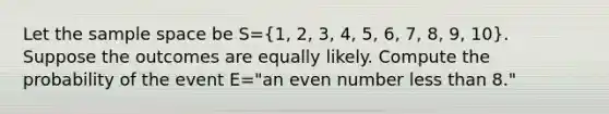 Let the <a href='https://www.questionai.com/knowledge/k4oB79IcE3-sample-space' class='anchor-knowledge'>sample space</a> be S=(1, 2, 3, 4, 5, 6, 7, 8, 9, 10). Suppose the outcomes are equally likely. Compute the probability of the event E=​"an <a href='https://www.questionai.com/knowledge/ki4hctpp5V-even-number' class='anchor-knowledge'>even number</a> <a href='https://www.questionai.com/knowledge/k7BtlYpAMX-less-than' class='anchor-knowledge'>less than</a> 8​."