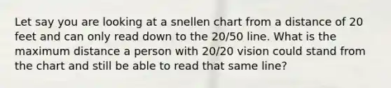 Let say you are looking at a snellen chart from a distance of 20 feet and can only read down to the 20/50 line. What is the maximum distance a person with 20/20 vision could stand from the chart and still be able to read that same line?