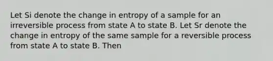 Let Si denote the change in entropy of a sample for an irreversible process from state A to state B. Let Sr denote the change in entropy of the same sample for a reversible process from state A to state B. Then