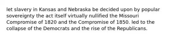 let slavery in Kansas and Nebraska be decided upon by popular sovereignty the act itself virtually nullified the Missouri Compromise of 1820 and the Compromise of 1850. led to the collapse of the Democrats and the rise of the Republicans.