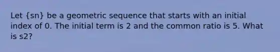 Let (sn) be a geometric sequence that starts with an initial index of 0. The initial term is 2 and the common ratio is 5. What is s2?