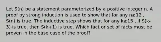 Let S(n) be a statement parameterized by a positive integer n. A proof by strong induction is used to show that for any n≥12 , S(n) is true. The inductive step shows that for any k≥15 , if S(k-3) is true, then S(k+1) is true. Which fact or set of facts must be proven in the base case of the proof?