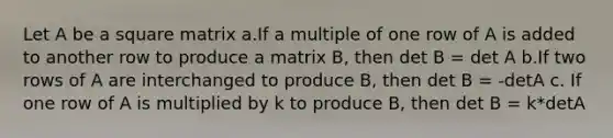 Let A be a square matrix a.If a multiple of one row of A is added to another row to produce a matrix B, then det B = det A b.If two rows of A are interchanged to produce B, then det B = -detA c. If one row of A is multiplied by k to produce B, then det B = k*detA