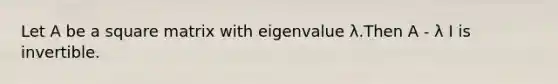 Let A be a square matrix with eigenvalue λ.Then A - λ I is invertible.